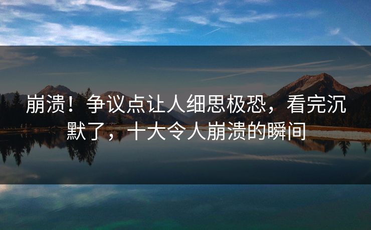 崩溃!争议点让人细思极恐,看完沉默了,十大令人崩溃的瞬间 崩溃!争议点让人细思极恐,看完沉默了,十大令人崩溃的瞬间